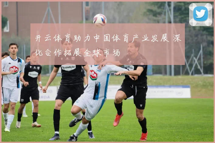 开云体育助力中国体育产业发展 深化合作拓展全球市场